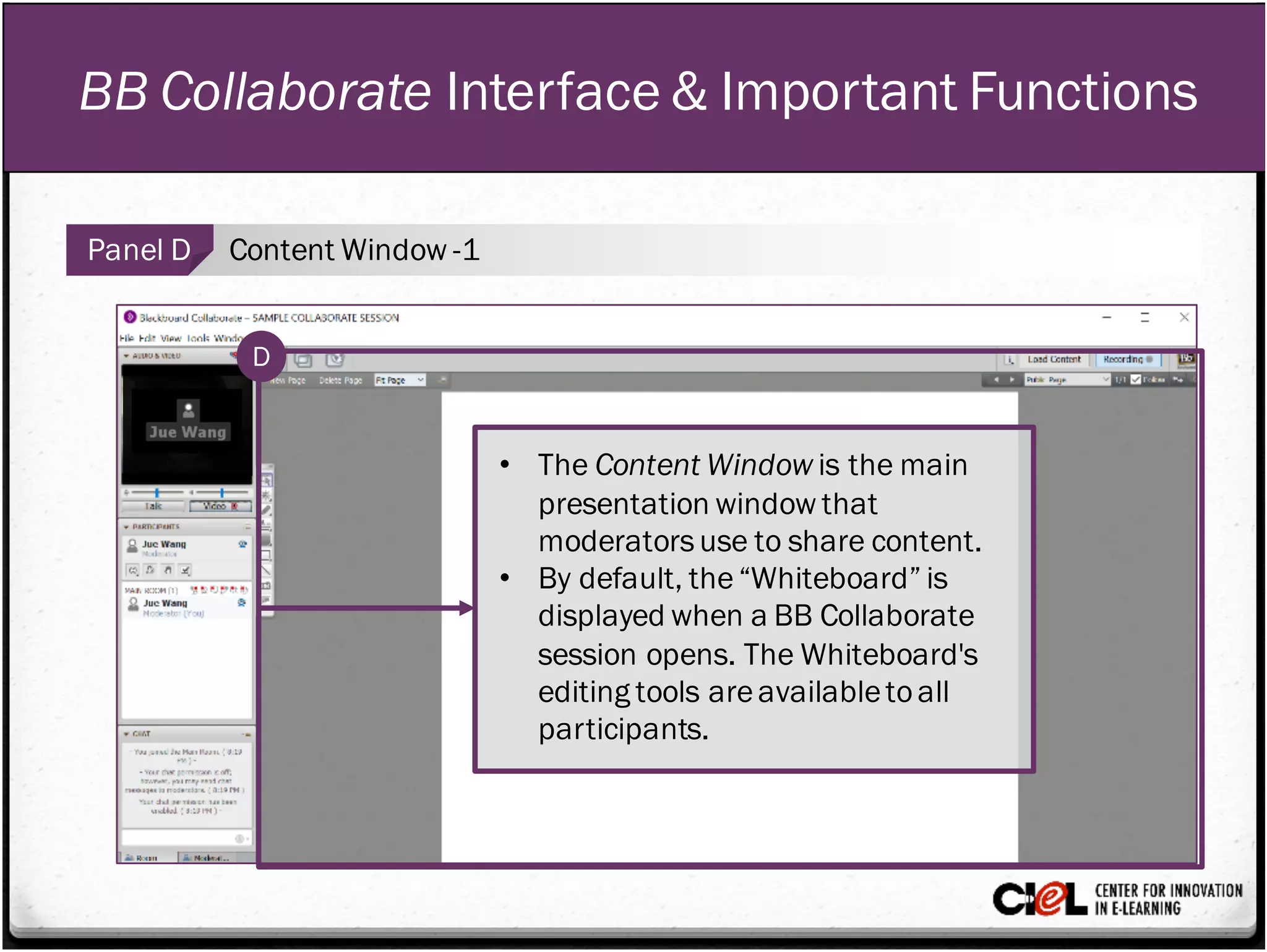 BB Collaborate Interface & Important Functions
Panel D Content Window -1
• The Content Window is the main
presentation window that
moderatorsuse to share content.
• By default, the“Whiteboard” is
displayed when a BB Collaborate
session opens. The Whiteboard's
editing tools areavailabletoall
participants.
D
 