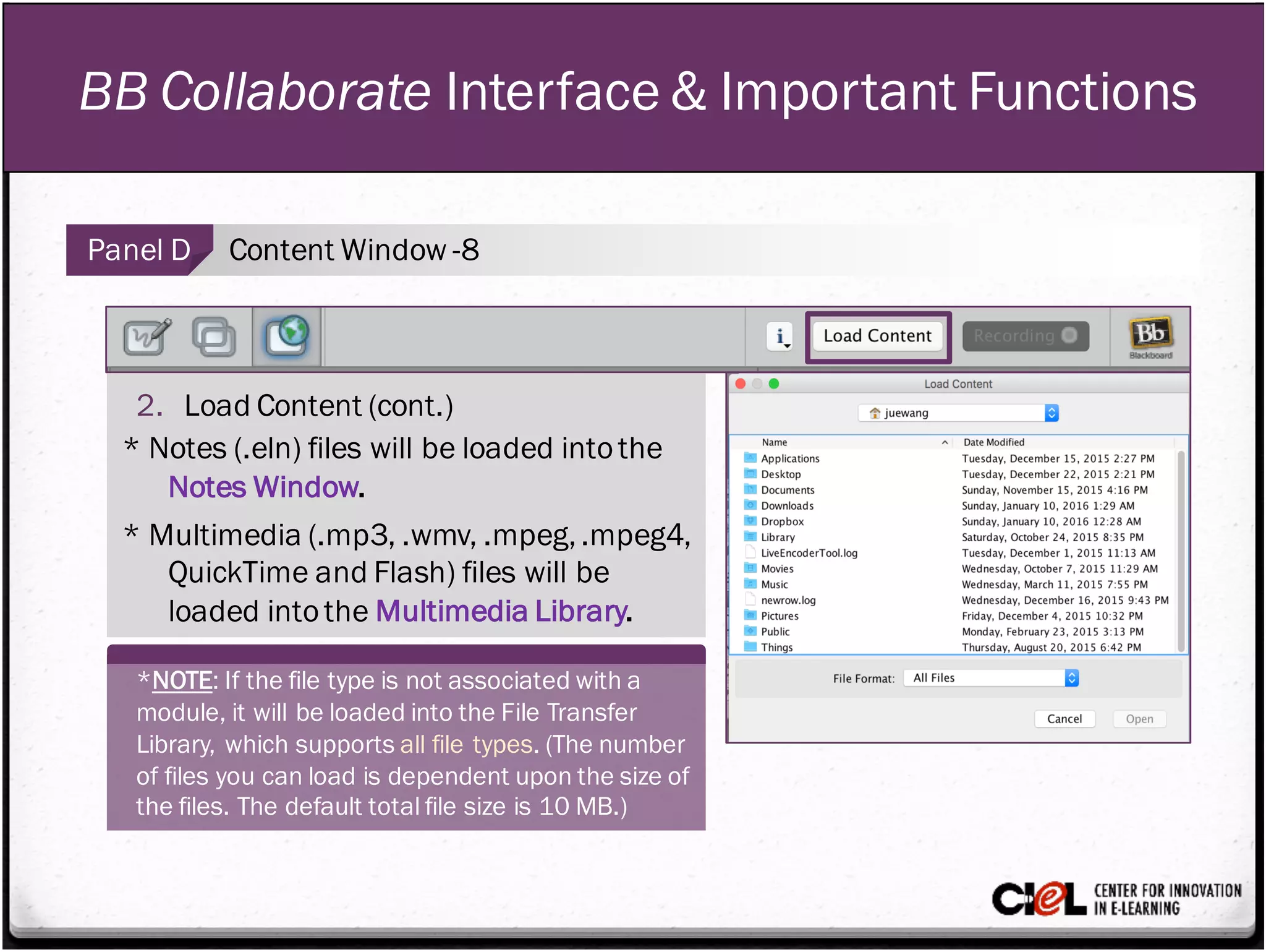 BB Collaborate Interface & Important Functions
Panel D Content Window -8
2. Load Content (cont.)
* Notes (.eln) files will be loaded intothe
Notes Window.
* Multimedia (.mp3, .wmv, .mpeg,.mpeg4,
QuickTime and Flash) files will be
loaded intothe Multimedia Library.
*NOTE: If the file type is not associated with a
module, it will be loaded into the File Transfer
Library, which supports all file types. (The number
of files you can load is dependent upon the size of
the files. The default total file size is 10 MB.)
 