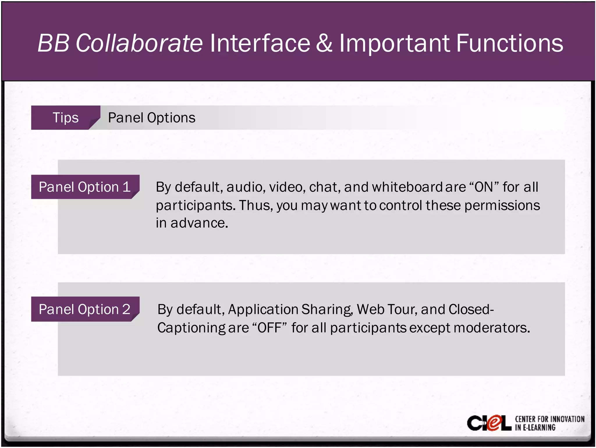 BB Collaborate Interface & Important Functions
Panel Option 1 By default, audio, video, chat, and whiteboardare“ON” for all
participants. Thus, you maywant tocontrol these permissions
in advance.
Panel Option 2 By default, Application Sharing, Web Tour, and Closed-
Captioning are“OFF” for all participantsexcept moderators.
Tips Panel Options
 
