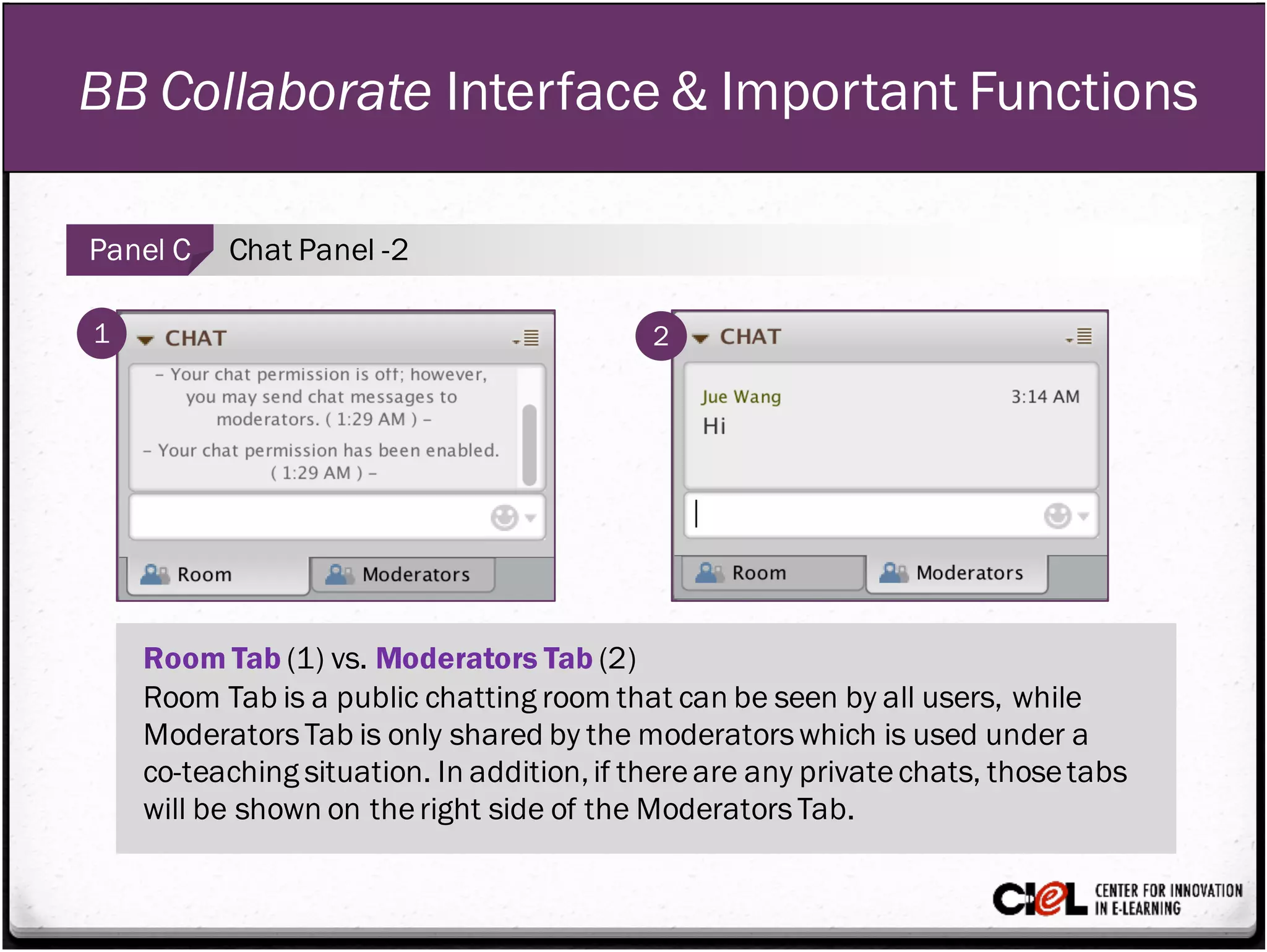 BB Collaborate Interface & Important Functions
Panel C Chat Panel -2
1 2
Room Tab (1) vs. Moderators Tab (2)
Room Tab is a public chatting room that can be seen by all users, while
ModeratorsTab is only shared by the moderatorswhich is used under a
co-teaching situation. In addition,if thereare any privatechats, thosetabs
will be shown on theright side of the ModeratorsTab.
 