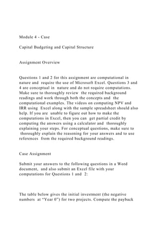 Module 4 - Case
Capital Budgeting and Capital Structure
Assignment Overview
Questions 1 and 2 for this assignment are computational in
nature and require the use of Microsoft Excel. Questions 3 and
4 are conceptual in nature and do not require computations.
Make sure to thoroughly review the required background
readings and work through both the concepts and the
computational examples. The videos on computing NPV and
IRR using Excel along with the sample spreadsheet should also
help. If you are unable to figure out how to make the
computations in Excel, then you can get partial credit by
computing the answers using a calculator and thoroughly
explaining your steps. For conceptual questions, make sure to
thoroughly explain the reasoning for your answers and to use
references from the required background readings.
Case Assignment
Submit your answers to the following questions in a Word
document, and also submit an Excel file with your
computations for Questions 1 and 2:
The table below gives the initial investment (the negative
numbers at “Year 0”) for two projects. Compute the payback
 