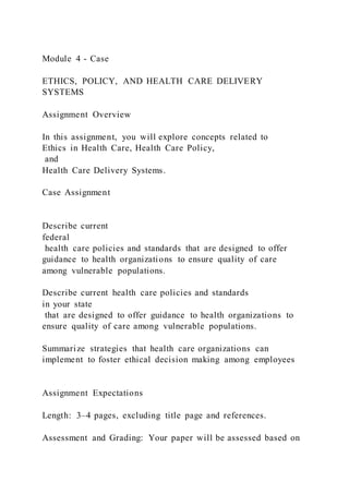 Module 4 - Case
ETHICS, POLICY, AND HEALTH CARE DELIVERY
SYSTEMS
Assignment Overview
In this assignment, you will explore concepts related to
Ethics in Health Care, Health Care Policy,
and
Health Care Delivery Systems.
Case Assignment
Describe current
federal
health care policies and standards that are designed to offer
guidance to health organizations to ensure quality of care
among vulnerable populations.
Describe current health care policies and standards
in your state
that are designed to offer guidance to health organizations to
ensure quality of care among vulnerable populations.
Summarize strategies that health care organizations can
implement to foster ethical decision making among employees
Assignment Expectations
Length: 3–4 pages, excluding title page and references.
Assessment and Grading: Your paper will be assessed based on
 