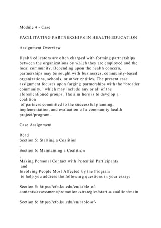 Module 4 - Case
FACILITATING PARTNERSHIPS IN HEALTH EDUCATION
Assignment Overview
Health educators are often charged with forming partnerships
between the organizations by which they are employed and the
local community. Depending upon the health concern,
partnerships may be sought with businesses, community-based
organizations, schools, or other entities. The present case
assignment focuses upon forging partnerships with the “broader
community,” which may include any or all of the
aforementioned groups. The aim here is to develop a
coalition
of partners committed to the successful planning,
implementation, and evaluation of a community health
project/program.
Case Assignment
Read
Section 5: Starting a Coalition
,
Section 6: Maintaining a Coalition
,
Making Personal Contact with Potential Participants
and
Involving People Most Affected by the Program
to help you address the following questions in your essay:
Section 5: https://ctb.ku.edu/en/table-of-
contents/assessment/promotion-strategies/start-a-coaltion/main
Section 6: https://ctb.ku.edu/en/table-of-
 