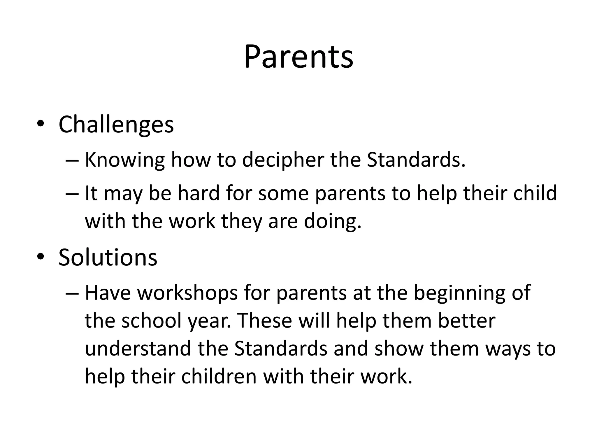 Parents
• Challenges
– Knowing how to decipher the Standards.
– It may be hard for some parents to help their child
with the work they are doing.
• Solutions
– Have workshops for parents at the beginning of
the school year. These will help them better
understand the Standards and show them ways to
help their children with their work.
 