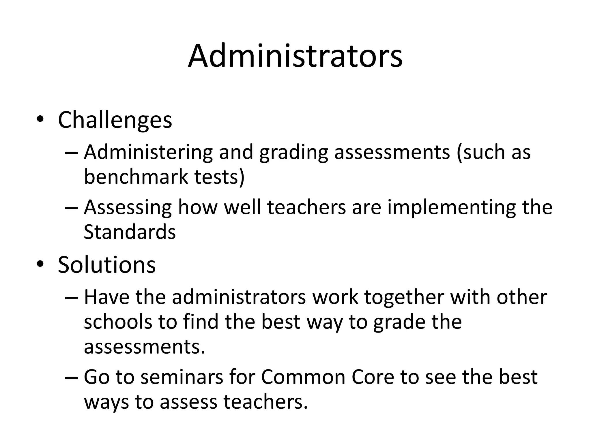 Administrators
• Challenges
– Administering and grading assessments (such as
benchmark tests)
– Assessing how well teachers are implementing the
Standards
• Solutions
– Have the administrators work together with other
schools to find the best way to grade the
assessments.
– Go to seminars for Common Core to see the best
ways to assess teachers.
 