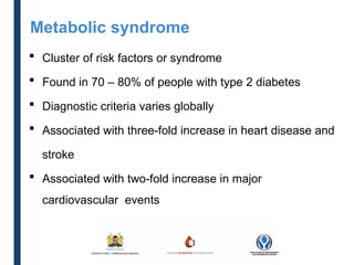  Cluster of risk factors or syndrome
 Found in 70 – 80% of people with type 2 diabetes
 Diagnostic criteria varies globally
 Associated with three-fold increase in heart disease and
stroke
 Associated with two-fold increase in major
cardiovascular events
Metabolic syndrome
 