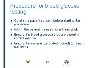 Procedure for blood glucose
testing
■ Obtain the patient consent before starting the
procedure
■ Inform the patient the need for a finger prick
■ Ensure the blood glucose strips are stored in
correct manner
■ Ensure the meter is calibrated (coded) to march
test strips
 