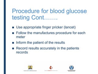 Procedure for blood glucose
testing Cont…….
■ Use appropriate finger pricker (lancet)
■ Follow the manufactures procedure for each
meter
■ Inform the patient of the results
■ Record results accurately in the patients
records
 