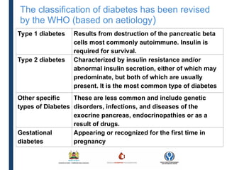 The classification of diabetes has been revised
by the WHO (based on aetiology)
Type 1 diabetes Results from destruction of the pancreatic beta
cells most commonly autoimmune. Insulin is
required for survival.
Type 2 diabetes Characterized by insulin resistance and/or
abnormal insulin secretion, either of which may
predominate, but both of which are usually
present. It is the most common type of diabetes
Other specific
types of Diabetes
These are less common and include genetic
disorders, infections, and diseases of the
exocrine pancreas, endocrinopathies or as a
result of drugs.
Gestational
diabetes
Appearing or recognized for the first time in
pregnancy
 