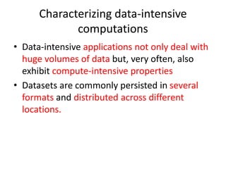 Characterizing data-intensive
computations
• Data-intensive applications not only deal with
huge volumes of data but, very often, also
exhibit compute-intensive properties
• Datasets are commonly persisted in several
formats and distributed across different
locations.
 