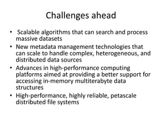 Challenges ahead
• Scalable algorithms that can search and process
massive datasets
• New metadata management technologies that
can scale to handle complex, heterogeneous, and
distributed data sources
• Advances in high-performance computing
platforms aimed at providing a better support for
accessing in-memory multiterabyte data
structures
• High-performance, highly reliable, petascale
distributed file systems
 