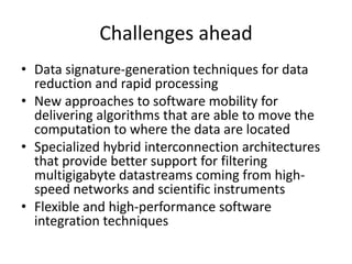 Challenges ahead
• Data signature-generation techniques for data
reduction and rapid processing
• New approaches to software mobility for
delivering algorithms that are able to move the
computation to where the data are located
• Specialized hybrid interconnection architectures
that provide better support for filtering
multigigabyte datastreams coming from high-
speed networks and scientific instruments
• Flexible and high-performance software
integration techniques
 