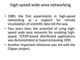 high-speed wide-area networking
• 1989, the first experiments in high-speed
networking as a support for remote
visualization of scientific data led the way
• Two years later, the potential of using high-
speed wide area networks for enabling high-
speed, TCP/IP-based distributed applications
was demonstrated at Supercomputing 1991
• Another important milestone was set with the
Clipper project,
 