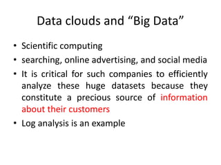Data clouds and “Big Data”
• Scientific computing
• searching, online advertising, and social media
• It is critical for such companies to efficiently
analyze these huge datasets because they
constitute a precious source of information
about their customers
• Log analysis is an example
 