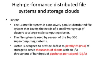High-performance distributed file
systems and storage clouds
• Lustre
• The Lustre file system is a massively parallel distributed file
system that covers the needs of a small workgroup of
clusters to a large-scale computing cluster.
• The file system is used by several of the Top 500
supercomputing systems,
• Lustre is designed to provide access to petabytes (PBs) of
storage to serve thousands of clients with an I/O
throughput of hundreds of gigabytes per second (GB/s)
 