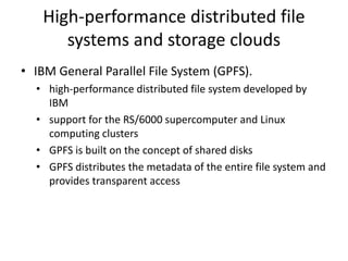 High-performance distributed file
systems and storage clouds
• IBM General Parallel File System (GPFS).
• high-performance distributed file system developed by
IBM
• support for the RS/6000 supercomputer and Linux
computing clusters
• GPFS is built on the concept of shared disks
• GPFS distributes the metadata of the entire file system and
provides transparent access
 