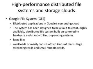 High-performance distributed file
systems and storage clouds
• Google File System (GFS)
• Distributed applications in Google’s computing cloud
• The system has been designed to be a fault tolerant, highly
available, distributed file system built on commodity
hardware and standard Linux operating systems.
• large files
• workloads primarily consist of two kinds of reads: large
streaming reads and small random reads.
 
