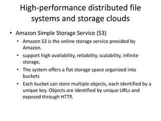 High-performance distributed file
systems and storage clouds
• Amazon Simple Storage Service (S3)
• Amazon S3 is the online storage service provided by
Amazon.
• support high availability, reliability, scalability, infinite
storage,
• The system offers a flat storage space organized into
buckets
• Each bucket can store multiple objects, each identified by a
unique key. Objects are identified by unique URLs and
exposed through HTTP,
 