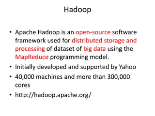 Hadoop
• Apache Hadoop is an open-source software
framework used for distributed storage and
processing of dataset of big data using the
MapReduce programming model.
• Initially developed and supported by Yahoo
• 40,000 machines and more than 300,000
cores
• http://hadoop.apache.org/
 