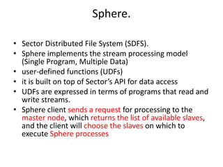 Sphere.
• Sector Distributed File System (SDFS).
• Sphere implements the stream processing model
(Single Program, Multiple Data)
• user-defined functions (UDFs)
• it is built on top of Sector’s API for data access
• UDFs are expressed in terms of programs that read and
write streams.
• Sphere client sends a request for processing to the
master node, which returns the list of available slaves,
and the client will choose the slaves on which to
execute Sphere processes
 