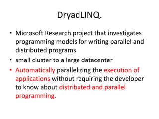 DryadLINQ.
• Microsoft Research project that investigates
programming models for writing parallel and
distributed programs
• small cluster to a large datacenter
• Automatically parallelizing the execution of
applications without requiring the developer
to know about distributed and parallel
programming.
 