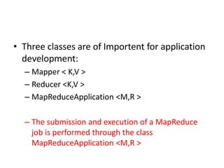 • Three classes are of Importent for application
development:
– Mapper < K,V >
– Reducer <K,V >
– MapReduceApplication <M,R >
– The submission and execution of a MapReduce
job is performed through the class
MapReduceApplication <M,R >
 