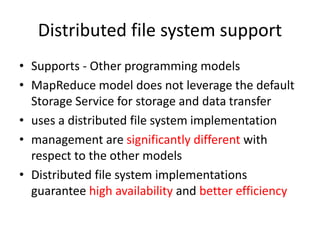 Distributed file system support
• Supports - Other programming models
• MapReduce model does not leverage the default
Storage Service for storage and data transfer
• uses a distributed file system implementation
• management are significantly different with
respect to the other models
• Distributed file system implementations
guarantee high availability and better efficiency
 