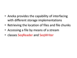 • Aneka provides the capability of interfacing
with different storage implementations
• Retrieving the location of files and file chunks
• Accessing a file by means of a stream
• classes SeqReader and SeqWriter
 