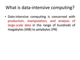 What is data-intensive computing?
• Data-intensive computing is concerned with
production, manipulation, and analysis of
large-scale data in the range of hundreds of
megabytes (MB) to petabytes (PB)
 