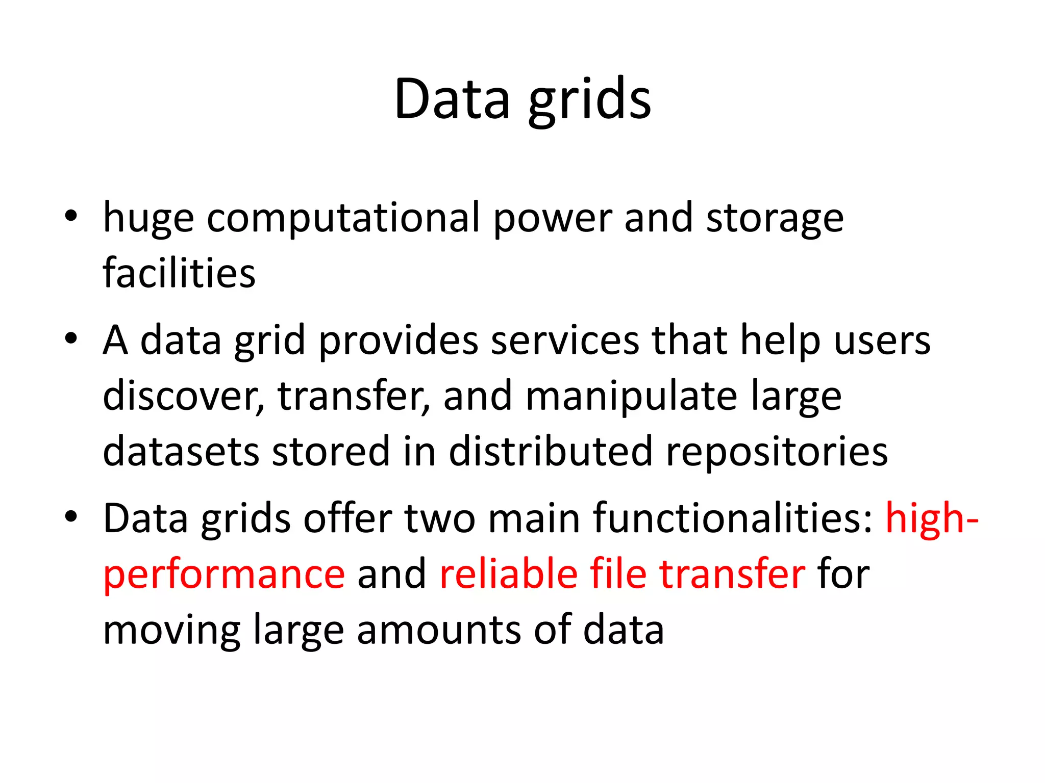 Data grids • huge computational power and storage facilities • A data grid provides services that help users discover, transfer, and manipulate large datasets stored in distributed repositories • Data grids offer two main functionalities: high- performance and reliable file transfer for moving large amounts of data 