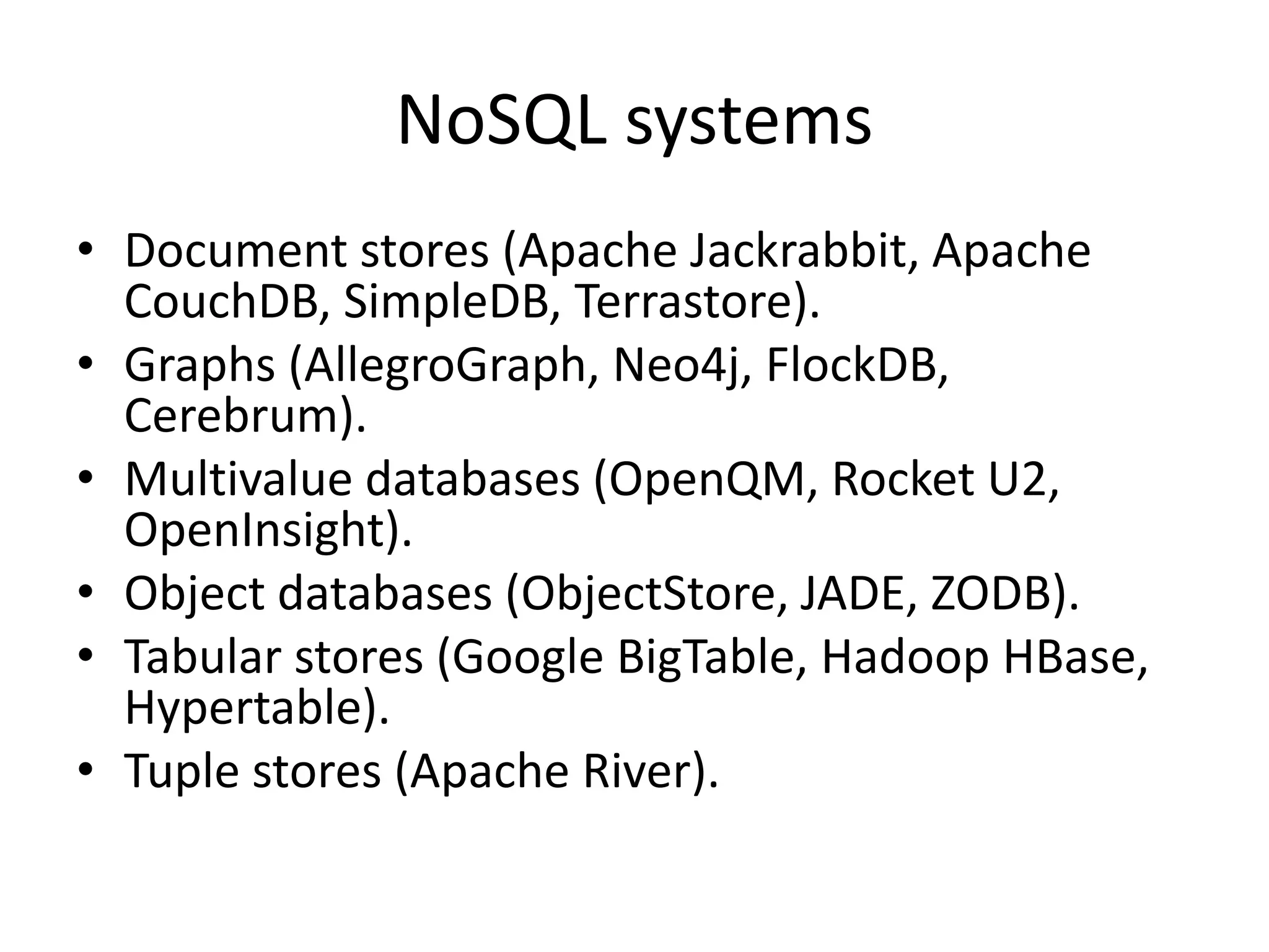 NoSQL systems • Document stores (Apache Jackrabbit, Apache CouchDB, SimpleDB, Terrastore). • Graphs (AllegroGraph, Neo4j, FlockDB, Cerebrum). • Multivalue databases (OpenQM, Rocket U2, OpenInsight). • Object databases (ObjectStore, JADE, ZODB). • Tabular stores (Google BigTable, Hadoop HBase, Hypertable). • Tuple stores (Apache River). 