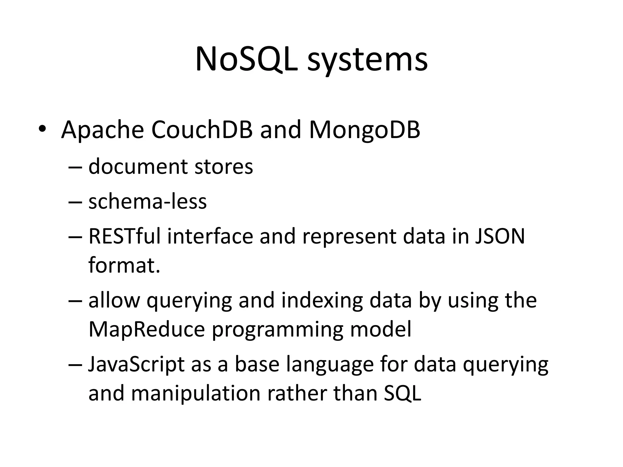NoSQL systems • Apache CouchDB and MongoDB – document stores – schema-less – RESTful interface and represent data in JSON format. – allow querying and indexing data by using the MapReduce programming model – JavaScript as a base language for data querying and manipulation rather than SQL 