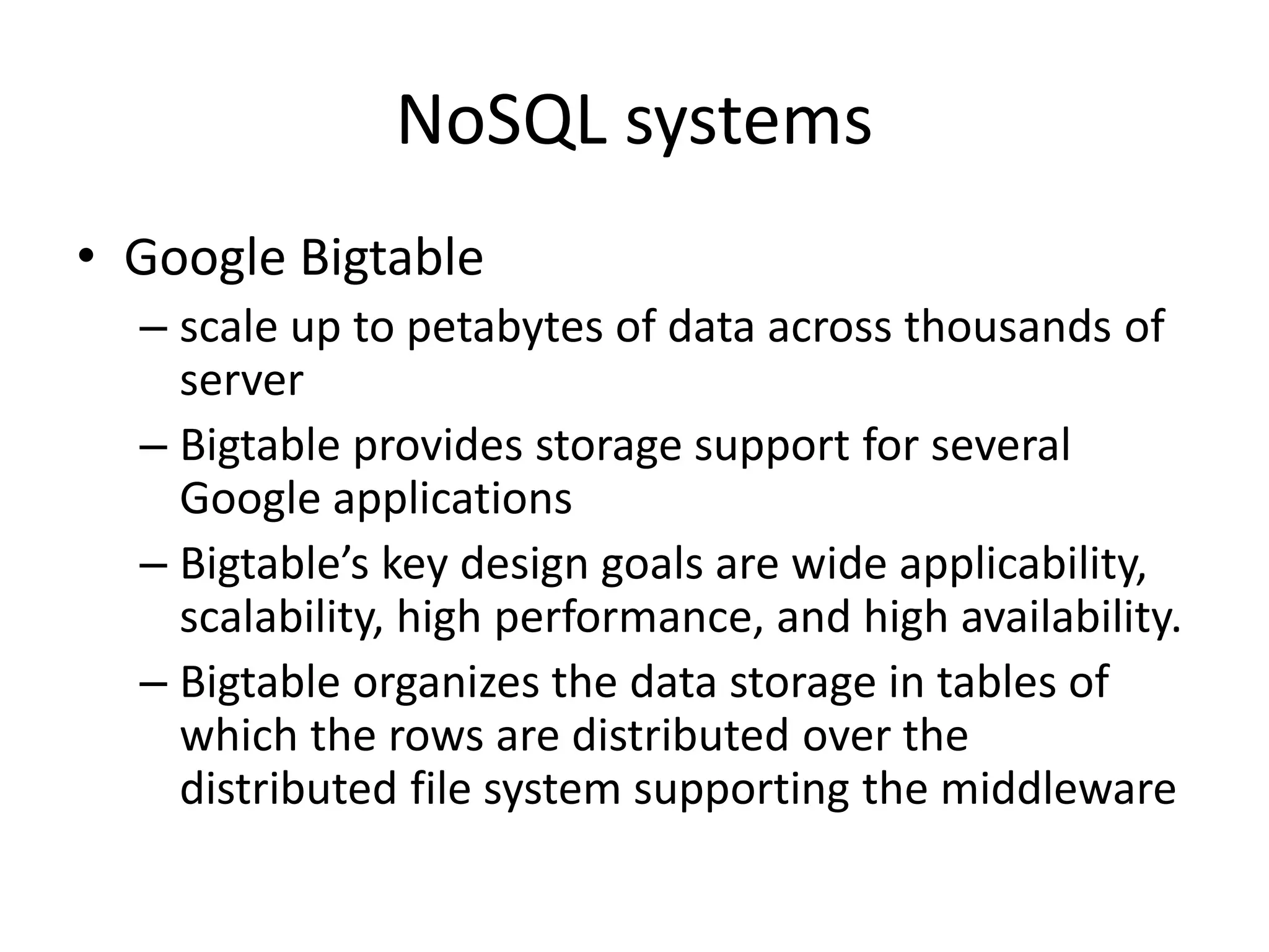 NoSQL systems • Google Bigtable – scale up to petabytes of data across thousands of server – Bigtable provides storage support for several Google applications – Bigtable’s key design goals are wide applicability, scalability, high performance, and high availability. – Bigtable organizes the data storage in tables of which the rows are distributed over the distributed file system supporting the middleware 