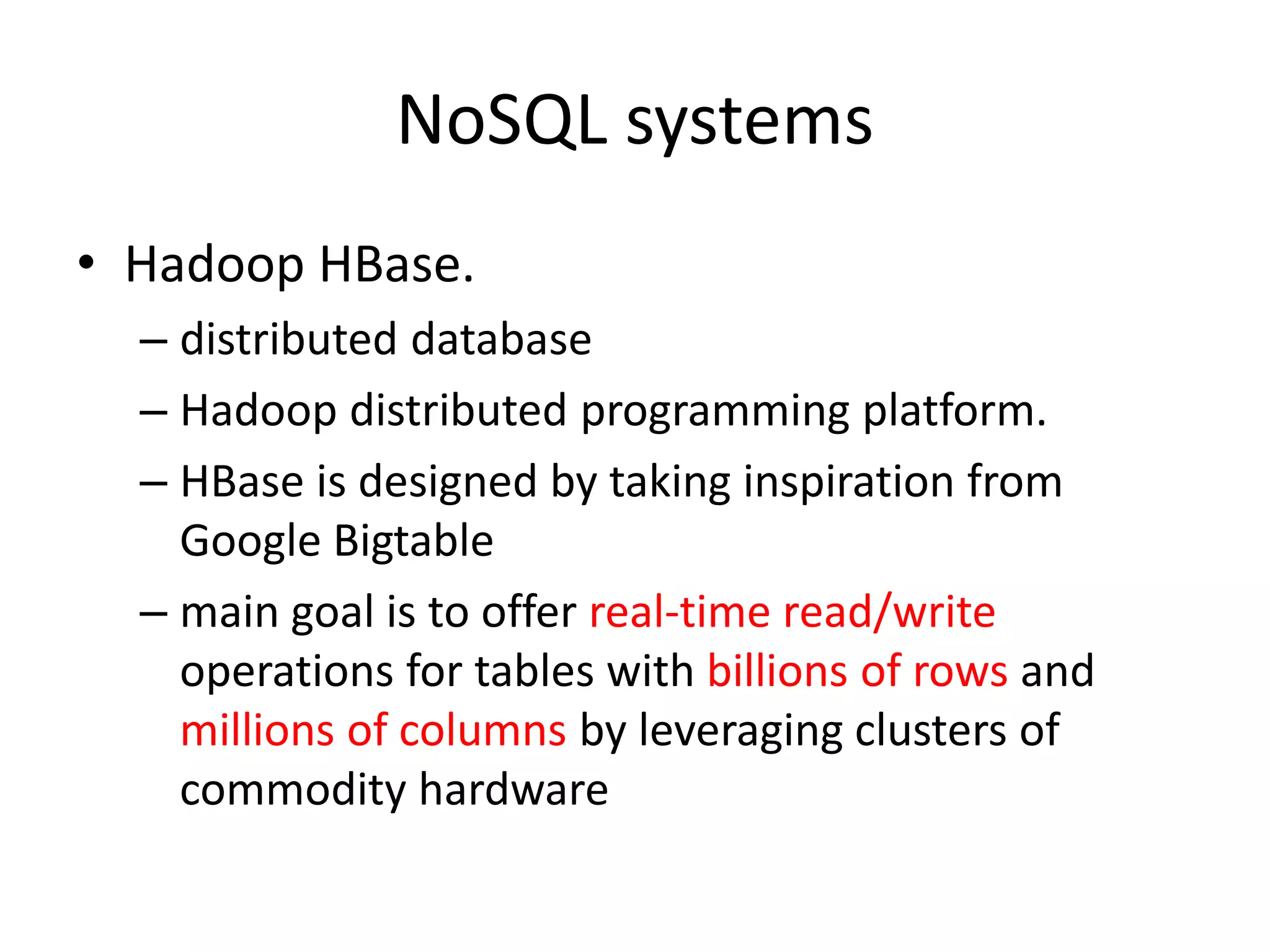 NoSQL systems • Hadoop HBase. – distributed database – Hadoop distributed programming platform. – HBase is designed by taking inspiration from Google Bigtable – main goal is to offer real-time read/write operations for tables with billions of rows and millions of columns by leveraging clusters of commodity hardware 