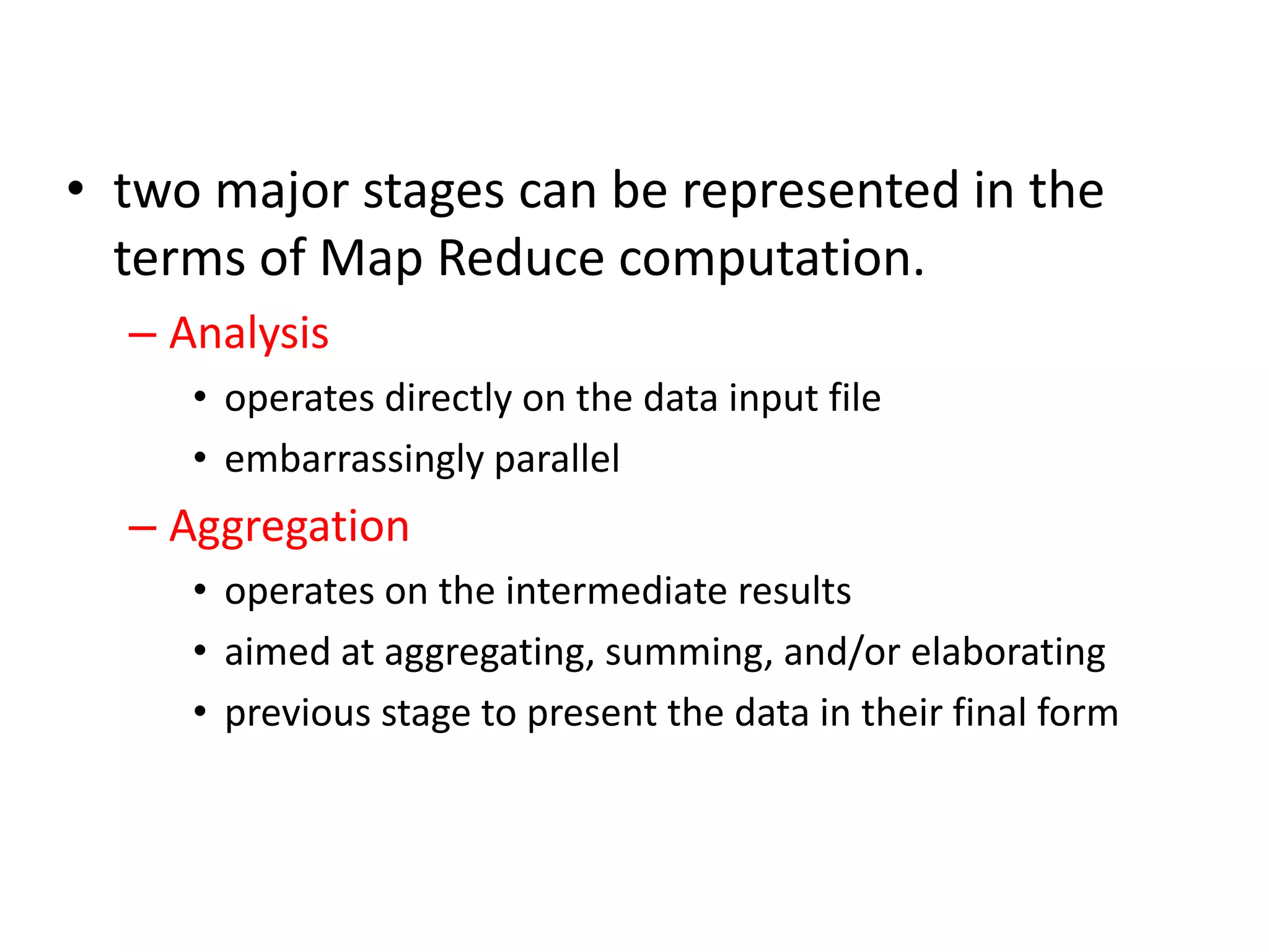 • two major stages can be represented in the terms of Map Reduce computation. – Analysis • operates directly on the data input file • embarrassingly parallel – Aggregation • operates on the intermediate results • aimed at aggregating, summing, and/or elaborating • previous stage to present the data in their final form 