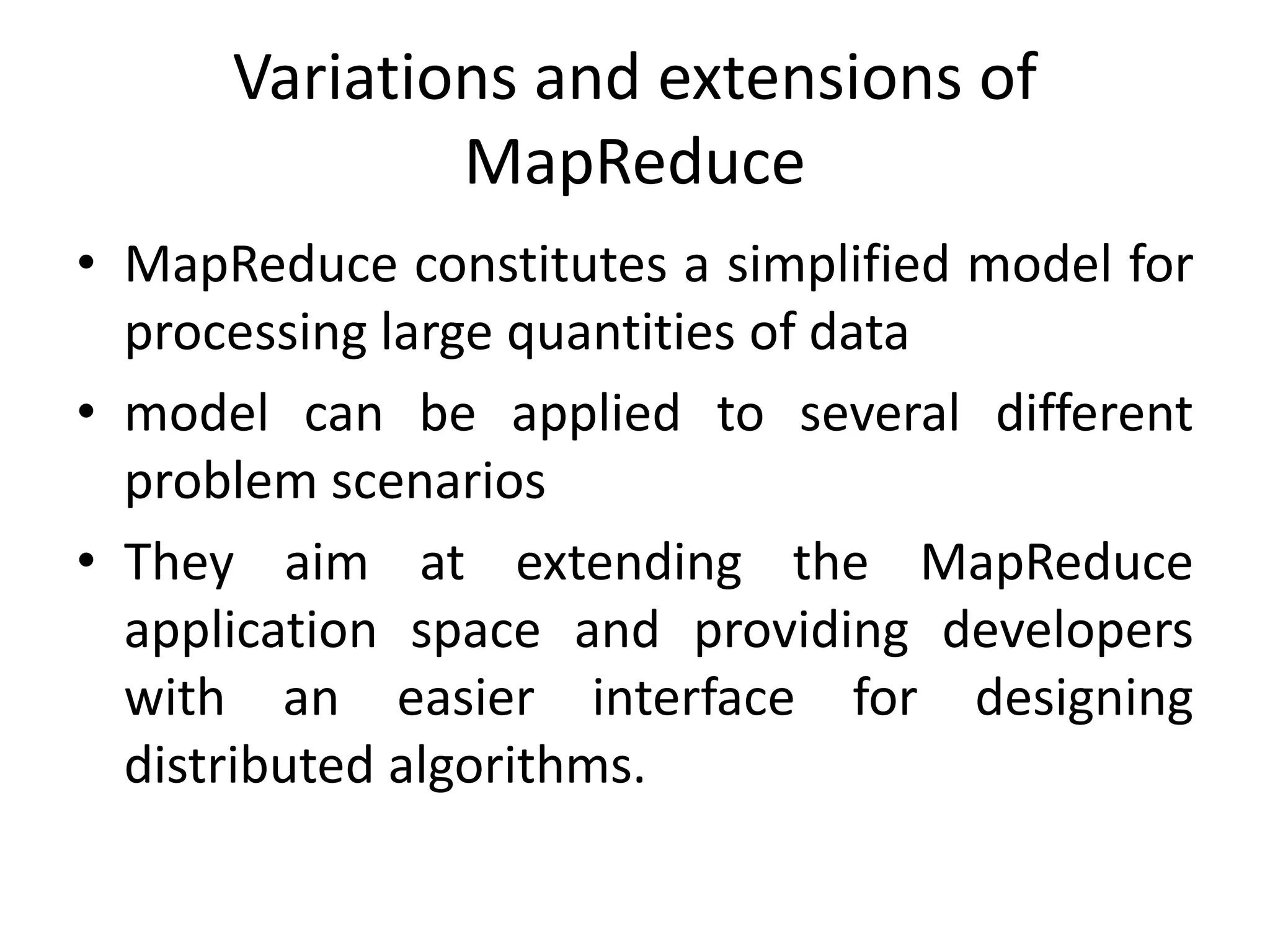 Variations and extensions of MapReduce • MapReduce constitutes a simplified model for processing large quantities of data • model can be applied to several different problem scenarios • They aim at extending the MapReduce application space and providing developers with an easier interface for designing distributed algorithms. 