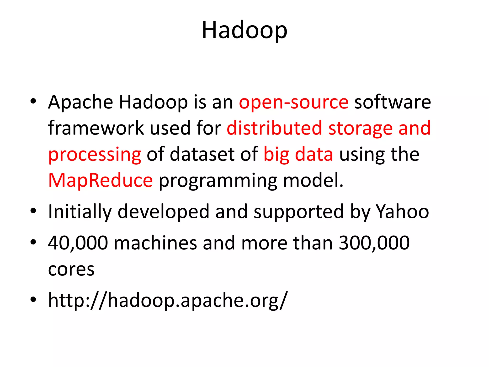 Hadoop • Apache Hadoop is an open-source software framework used for distributed storage and processing of dataset of big data using the MapReduce programming model. • Initially developed and supported by Yahoo • 40,000 machines and more than 300,000 cores • http://hadoop.apache.org/ 