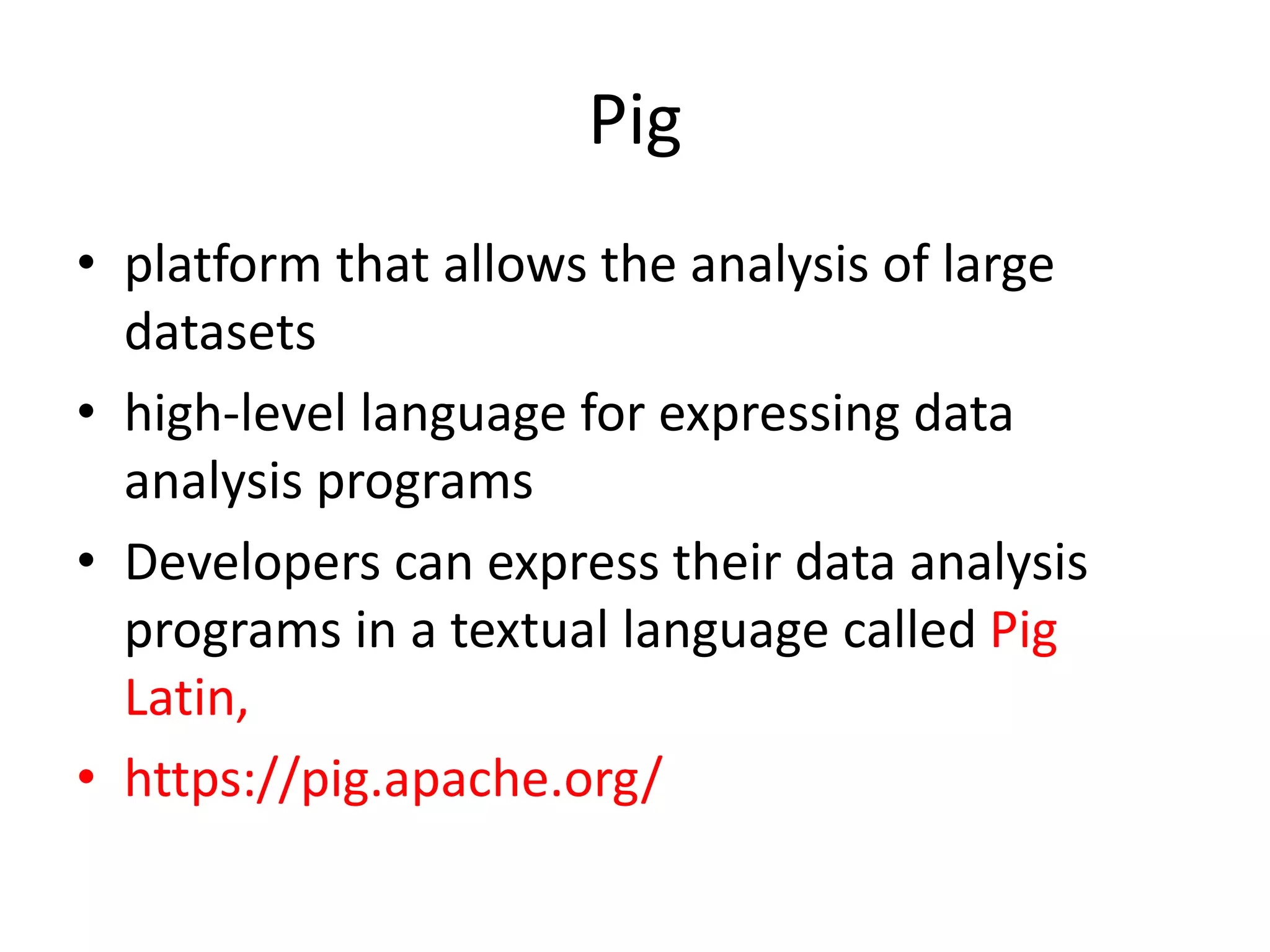Pig • platform that allows the analysis of large datasets • high-level language for expressing data analysis programs • Developers can express their data analysis programs in a textual language called Pig Latin, • https://pig.apache.org/ 