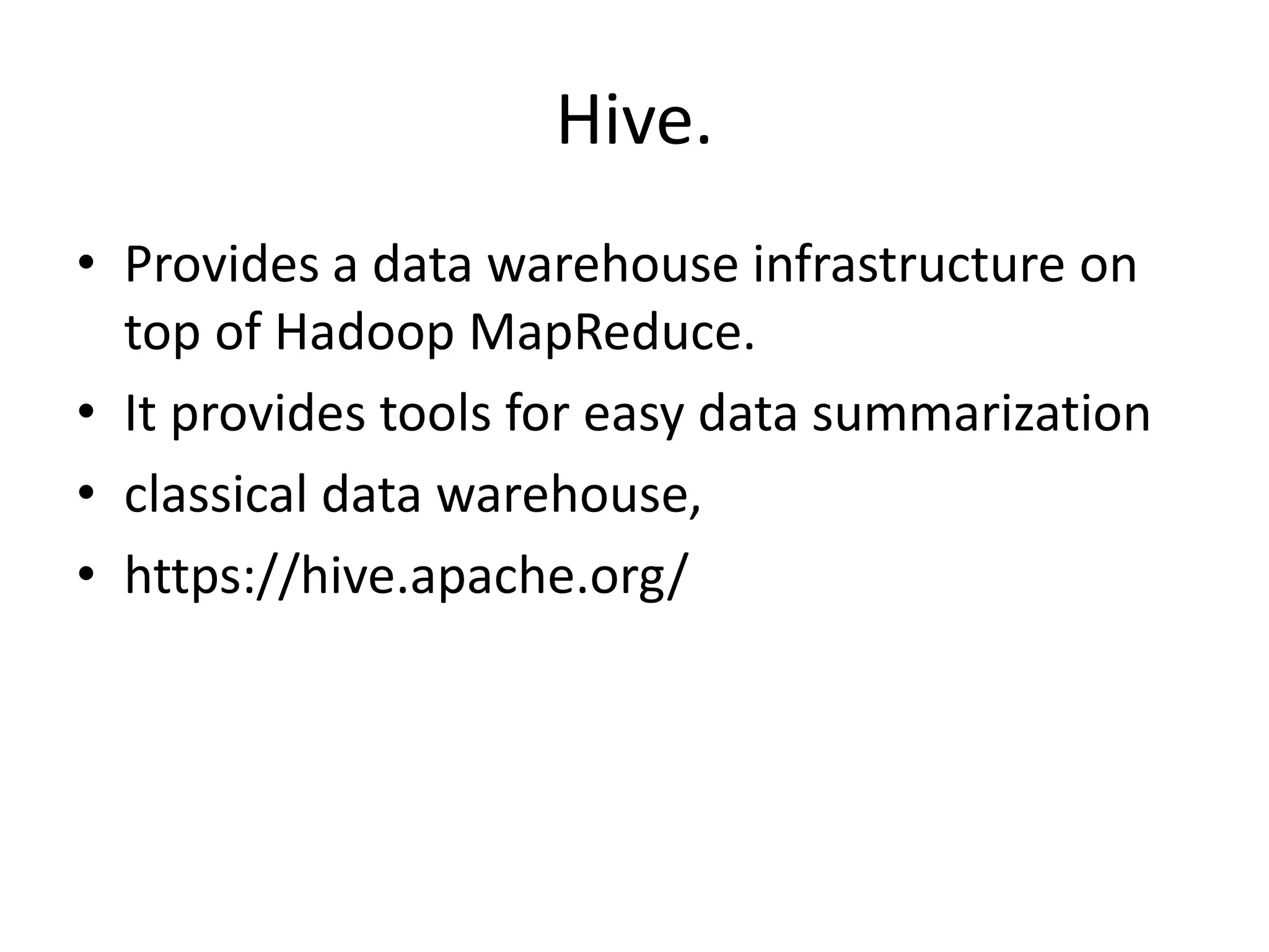 Hive. • Provides a data warehouse infrastructure on top of Hadoop MapReduce. • It provides tools for easy data summarization • classical data warehouse, • https://hive.apache.org/ 