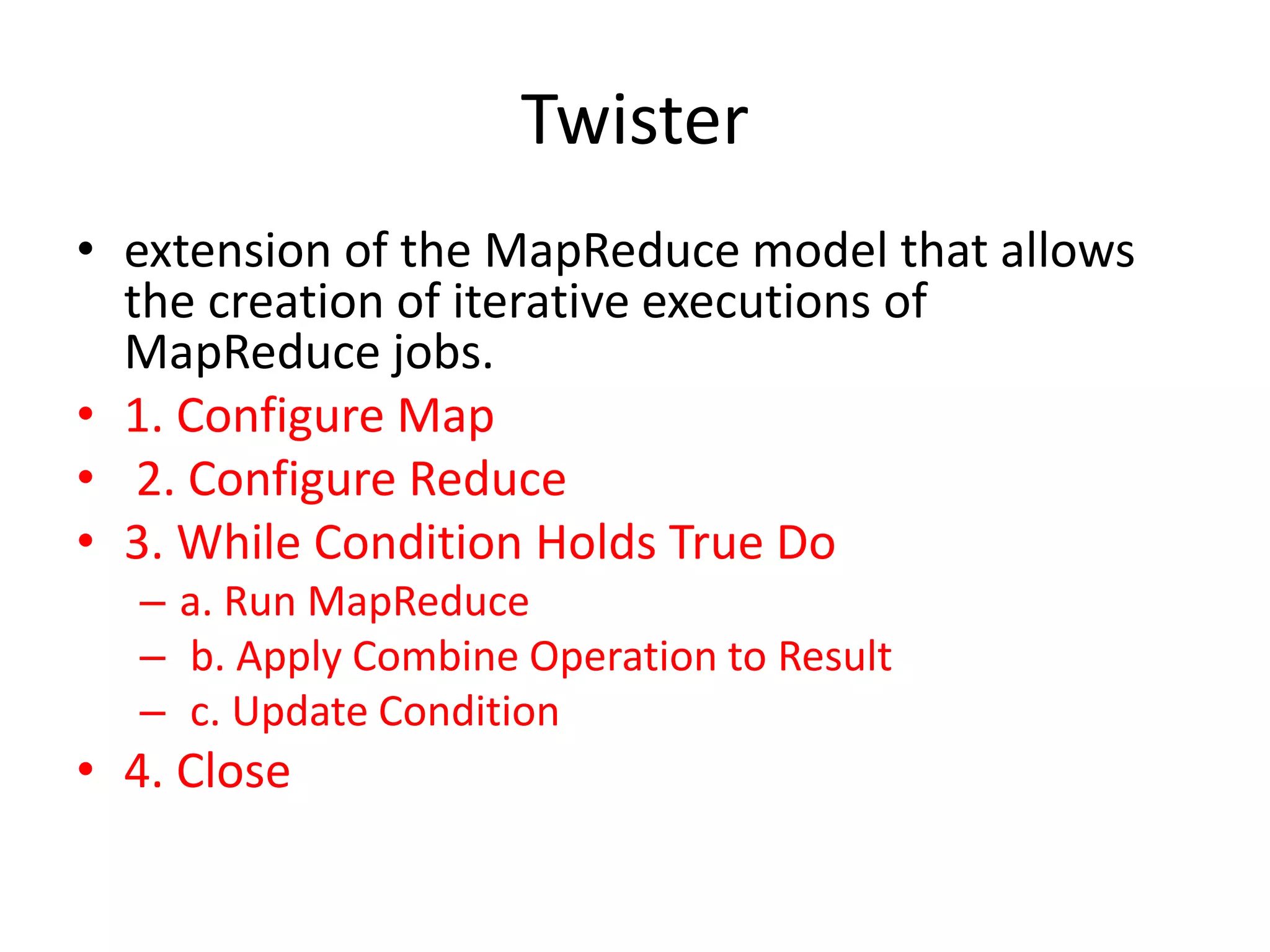 Twister • extension of the MapReduce model that allows the creation of iterative executions of MapReduce jobs. • 1. Configure Map • 2. Configure Reduce • 3. While Condition Holds True Do – a. Run MapReduce – b. Apply Combine Operation to Result – c. Update Condition • 4. Close 