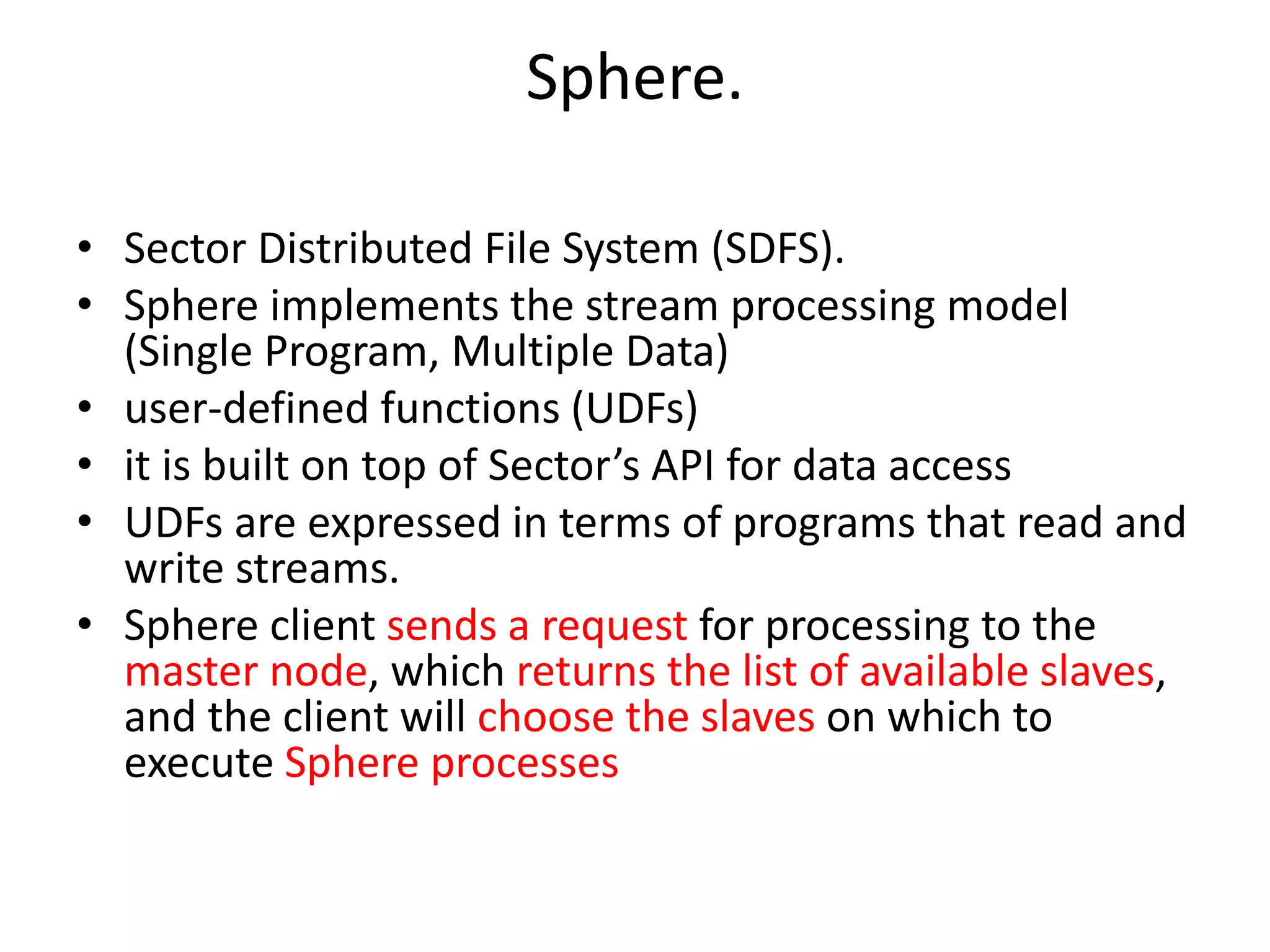 Sphere. • Sector Distributed File System (SDFS). • Sphere implements the stream processing model (Single Program, Multiple Data) • user-defined functions (UDFs) • it is built on top of Sector’s API for data access • UDFs are expressed in terms of programs that read and write streams. • Sphere client sends a request for processing to the master node, which returns the list of available slaves, and the client will choose the slaves on which to execute Sphere processes 
