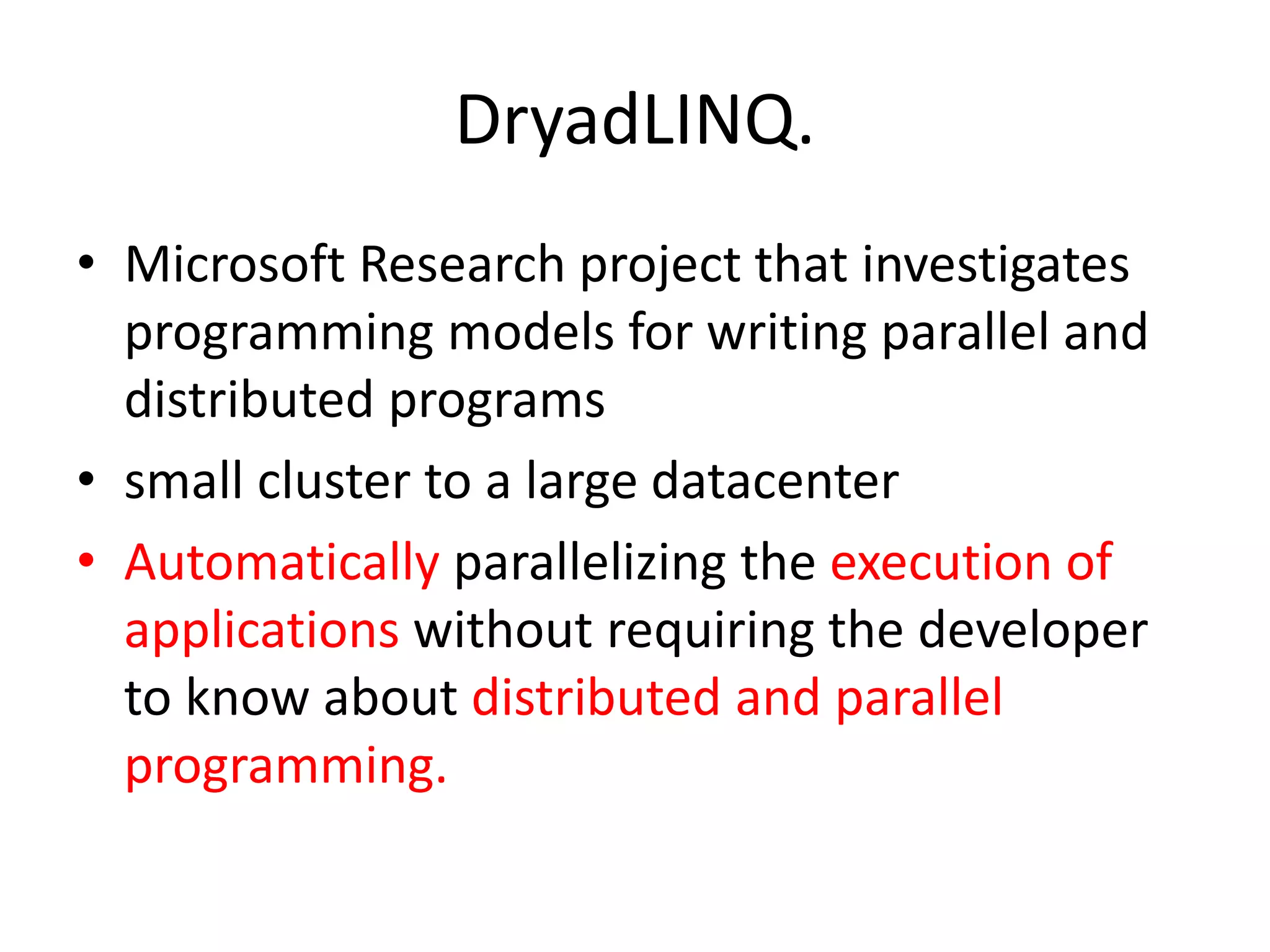 DryadLINQ. • Microsoft Research project that investigates programming models for writing parallel and distributed programs • small cluster to a large datacenter • Automatically parallelizing the execution of applications without requiring the developer to know about distributed and parallel programming. 