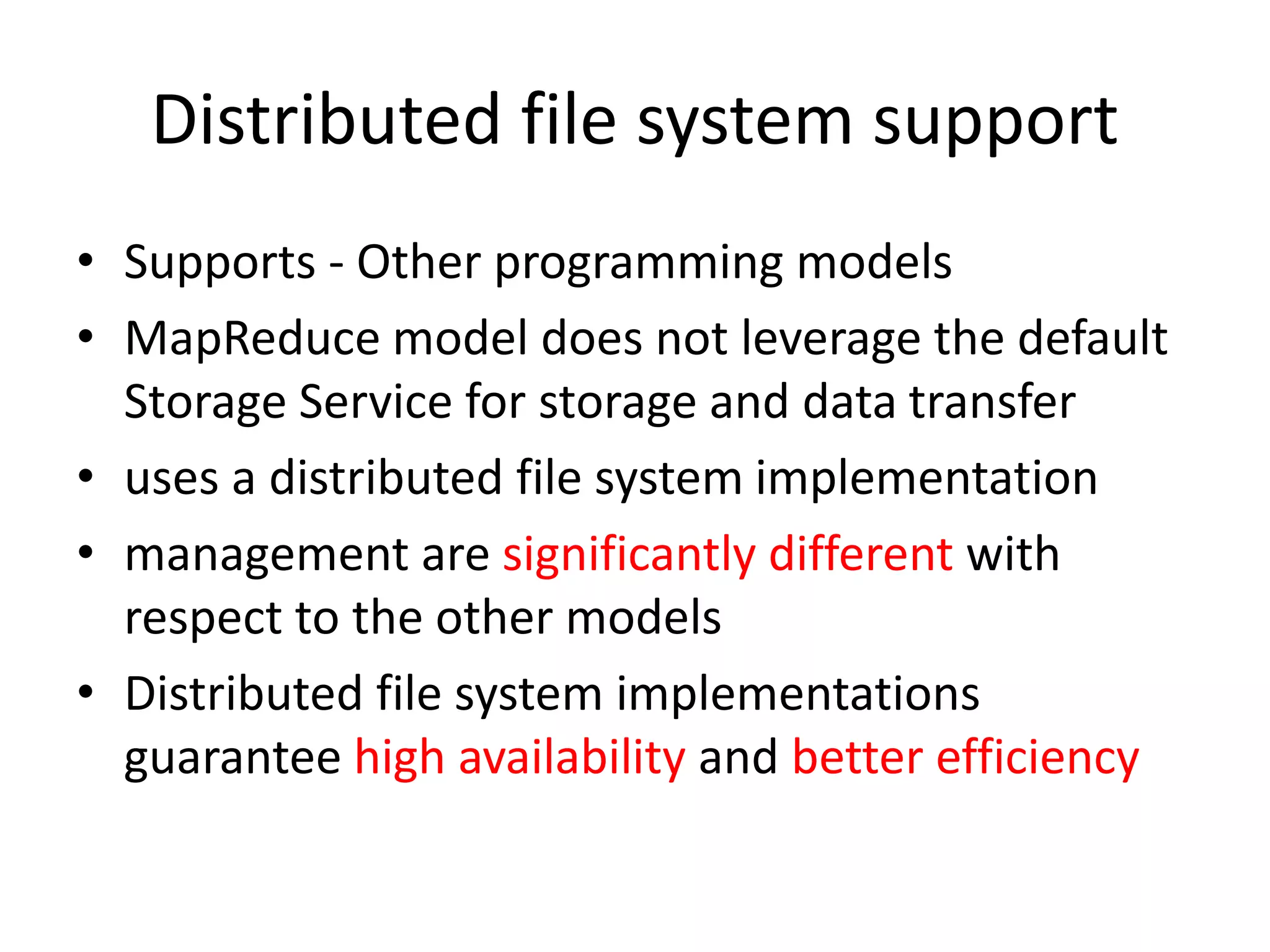 Distributed file system support • Supports - Other programming models • MapReduce model does not leverage the default Storage Service for storage and data transfer • uses a distributed file system implementation • management are significantly different with respect to the other models • Distributed file system implementations guarantee high availability and better efficiency 