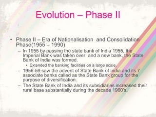 Evolution – Phase II
• Phase II – Era of Nationalisation and Consolidation
Phase(1955 – 1990)
– In 1955 by passing the state bank of India 1955, the
Imperial Bank was taken over and a new bank, the State
Bank of India was formed.
• Extended the banking facilities on a large scale.
– 1956-59 saw the advent of State Bank of India and its 7
associate banks called as the State Bank group for the
purpose of diversification.
– The State Bank of India and its subsidiaries increased their
rural base substantially during the decade 1960’s.
 