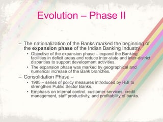 Evolution – Phase II
– The nationalization of the Banks marked the beginning of
the expansion phase of the Indian Banking Industry.
• Objective of the expansion phase – expand the Banking
facilities in deficit areas and reduce inter-state and inter-district
disparities to support development activities.
• The expansion phase was marked by geographical and
numerical increase of the Bank branches.
– Consolidation Phase –
• 1985 – series of policy measures introduced by RBI to
strengthen Public Sector Banks.
• Emphasis on internal control, customer services, credit
management, staff productivity, and profitability of banks.
 