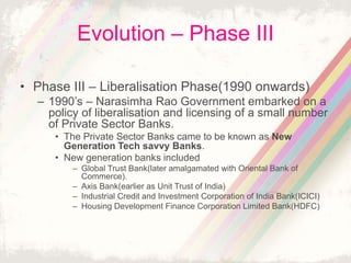 Evolution – Phase III
• Phase III – Liberalisation Phase(1990 onwards)
– 1990’s – Narasimha Rao Government embarked on a
policy of liberalisation and licensing of a small number
of Private Sector Banks.
• The Private Sector Banks came to be known as New
Generation Tech savvy Banks.
• New generation banks included
– Global Trust Bank(later amalgamated with Oriental Bank of
Commerce).
– Axis Bank(earlier as Unit Trust of India)
– Industrial Credit and Investment Corporation of India Bank(ICICI)
– Housing Development Finance Corporation Limited Bank(HDFC)
 