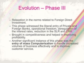 Evolution – Phase III
– Relaxation in the norms related to Foreign Direct
Investment.
– This phase witnessed the liberal entry of Private and
Foreign Banks, operational freedom, deregulation of
the interest rates, reduction in the SLR and CRR.
– Brought in competitiveness and helped in improving
profitability.
– Another significant instance of this phase was the
entry of mass Computerisation to handle increased
volumes of business effectively and to improve
customer service.
 