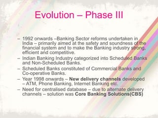 Evolution – Phase III
– 1992 onwards –Banking Sector reforms undertaken in
India – primarily aimed at the safety and soundness of the
financial system and to make the Banking industry strong,
efficient and competitive.
– Indian Banking Industry categorized into Scheduled Banks
and Non-Scheduled Banks.
– Scheduled Banks constituted of Commercial Banks and
Co-operative Banks.
– Year 1998 onwards – New delivery channels developed
– ATM, Phone Banking, Internet Banking etc.
– Need for centralised database – due to alternate delivery
channels – solution was Core Banking Solutions(CBS)
 
