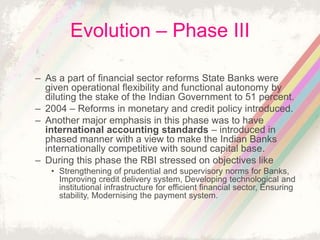 Evolution – Phase III
– As a part of financial sector reforms State Banks were
given operational flexibility and functional autonomy by
diluting the stake of the Indian Government to 51 percent.
– 2004 – Reforms in monetary and credit policy introduced.
– Another major emphasis in this phase was to have
international accounting standards – introduced in
phased manner with a view to make the Indian Banks
internationally competitive with sound capital base.
– During this phase the RBI stressed on objectives like
• Strengthening of prudential and supervisory norms for Banks,
Improving credit delivery system, Developing technological and
institutional infrastructure for efficient financial sector, Ensuring
stability, Modernising the payment system.
 