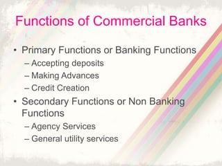 Functions of Commercial Banks
• Primary Functions or Banking Functions
– Accepting deposits
– Making Advances
– Credit Creation
• Secondary Functions or Non Banking
Functions
– Agency Services
– General utility services
 